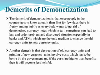 Demerits of Demonetization
 The demerit of demonetization is that once people in the
country gets to know about it than first for few days there is
frenzy among public as everybody wants to get rid of
demonetized currency notes which in turn sometimes can lead to
law and order problem and disordered situation especially in
banks and ATMs which are the only medium to change the old
currency units to new currency units.
 Another demerit is that destruction of old currency units and
printing of new currency units involve costs which has to be
borne by the government and if the costs are higher than benefits
then it will become less helpful.
 