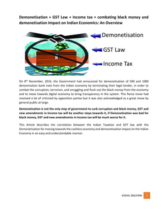 VISHAL MALPANI 1
Demonetisation + GST Law + Income tax = combating black money and
demonetisation Impact on Indian Economics: An Overview
On 8th November, 2016, the Government had announced for demonetisation of 500 and 1000
denomination bank note from the Indian economy by terminating their legal tender, in order to
combat the corruption, terrorism, and smuggling and flush out the black money from the economy
and to move towards digital economy to bring transparency in the system. This fierce move had
received a lot of criticized by opposition parties but it was also acknowledged as a great move by
general public at large.
Demonetisation is not the only step of government to curb corruption and black money, GST and
new amendments in Income tax will be another steps towards it, if Demonetisation was bad for
black money, GST and new amendments in Income tax will be much worse for it.
This Article describes the correlation between the Indian Taxation and GST law with the
Demonetisation for moving towards the cashless economy and demonetisation impact on the Indian
Economy in an easy and understandable manner.
Demonetisation
GST Law
Income Tax
 