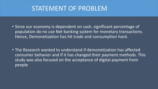• Since our economy is dependent on cash, significant percentage of
population do no use Net banking system for monetary transactions.
Hence, Demonetization has hit trade and consumption hard.
• The Research wanted to understand if demonetization has affected
consumer behavior and if it has changed their payment methods. This
study was also focused on the acceptance of digital payment from
people
STATEMENT OF PROBLEM
 