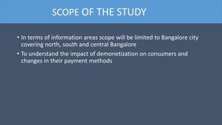 • In terms of information areas scope will be limited to Bangalore city
covering north, south and central Bangalore
• To understand the impact of demonetization on consumers and
changes in their payment methods
SCOPE OF THE STUDY
 