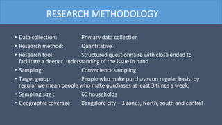 • Data collection: Primary data collection
• Research method: Quantitative
• Research tool: Structured questionnaire with close ended to
facilitate a deeper understanding of the issue in hand.
• Sampling: Convenience sampling
• Target group: People who make purchases on regular basis, by
regular we mean people who make purchases at least 3 times a week.
• Sampling size : 60 households
• Geographic coverage: Bangalore city – 3 zones, North, south and central
RESEARCH METHODOLOGY
 