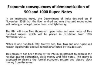 Economic consequences of demonetization
of 500 and 1000 Rupee Notes
In an important move, the Government of India declared on 8th
November 2016 that the five hundred and one thousand rupee
notes will no longer be legal tender from midnight today.
The RBI will issue Two thousand rupee notes and new notes of Five
hundred rupees which will be placed in circulation from 10th
November 2016.
Notes of one hundred, fifty, twenty, ten, five, two and one rupee
will remain legal tender and will remain unaffected by this
decision.
This measure has been taken by the PM in an attempt to address
the resolve against corruption, black money and fake notes. This
move is expected to cleanse the formal economic system and
discard black money from the same.
 