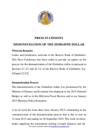 PRESS STATEMENT
DEMONETIZATION OF THE ZIMBABWE DOLLAR
Welcome Remarks
Ladies and Gentlemen, welcome to the Reserve Bank of Zimbabwe.
This Press Conference has been called to provide an update on the
process for the demonetization of the Zimbabwe dollar in pursuant to
Sections 41 (2) and 44 (3) of the Reserve Bank of Zimbabwe Act
[Chapter 22:25]
DemonetizationProcess
The demonetization of the Zimbabwe dollar was pronounced by the
Minister of Finance and Economic Development in the 2014 National
Budget as well as in the Mid-term Fiscal Review and in my January
2015 Monetary Policy Statement.
A lot of work has been done since January 2015, culminating in the
commencement of the demonetization process that is due to start on
15 June 2015 and ending on 30 September 2015. The work involved
banks supplying the information relating to bank balances and the
For more currency news visit GlobalCurrencyReset.net
 
