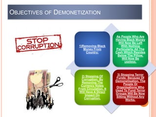 OBJECTIVES OF DEMONETIZATION
1)Removing Black
Money From
Country:
As People Who Are
Having Black Money
Will Now Be Left
With Nothing
Particularly. All The
Cash Which Resides
Below The Pillow,
Will Now Be
useless.
2) Stopping Of
Corruption: By
Removing The
Currency Notes
From Circulation, It
Will Have A Direct
Impact On
Corruption.
3) Stopping Terror
Funds: Because Of
Demonetisation, The
People Or
Organisations Who
Used To Fund Terror
Groups Will Be Now
Sitting Without Any
Works.
 