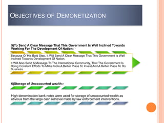 5)To Send A Clear Message That This Government Is Well Inclined Towards
Working For The Development Of Nation: -
Because Of His Bold Step, It Will Send A Clear Message That This Government Is Well
Inclined Towards Development Of Nation.
It Will Also Send A Message To The International Community, That The Government Is
Doing Constant Efforts To Make India A Better Place To Invest And A Better Place To Do
Business.
6)Storage of Unaccounted wealth:-
High denomination bank notes were used for storage of unaccounted wealth as
obvious from the large cash retrieval made by law enforcement interventions.
OBJECTIVES OF DEMONETIZATION
 