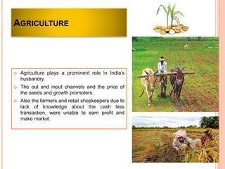 AGRICULTURE
 Agriculture plays a prominent role in India’s
husbandry.
 The out and input channels and the price of
the seeds and growth promoters.
 Also the farmers and retail shopkeepers due to
lack of knowledge about the cash less
transaction, were unable to earn profit and
make market.
 