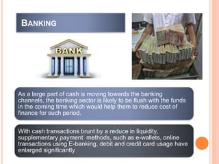 BANKING
As a large part of cash is moving towards the banking
channels, the banking sector is likely to be flush with the funds
in the coming time which would help them to reduce cost of
finance for such period.
With cash transactions brunt by a reduce in liquidity,
supplementary payment methods, such as e-wallets, online
transactions using E-banking, debit and credit card usage have
enlarged significantly
 