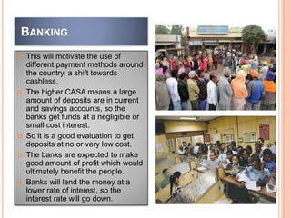 BANKING
 This will motivate the use of
different payment methods around
the country, a shift towards
cashless.
 The higher CASA means a large
amount of deposits are in current
and savings accounts, so the
banks get funds at a negligible or
small cost interest.
 So it is a good evaluation to get
deposits at no or very low cost.
 The banks are expected to make
good amount of profit which would
ultimately benefit the people.
 Banks will lend the money at a
lower rate of interest, so the
interest rate will go down.
 