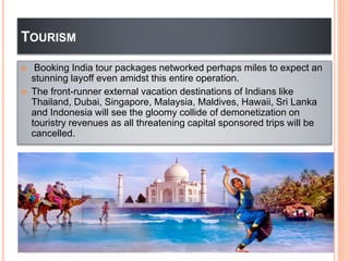 TOURISM
 Booking India tour packages networked perhaps miles to expect an
stunning layoff even amidst this entire operation.
 The front-runner external vacation destinations of Indians like
Thailand, Dubai, Singapore, Malaysia, Maldives, Hawaii, Sri Lanka
and Indonesia will see the gloomy collide of demonetization on
touristry revenues as all threatening capital sponsored trips will be
cancelled.
 