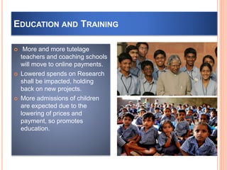 EDUCATION AND TRAINING
 More and more tutelage
teachers and coaching schools
will move to online payments.
 Lowered spends on Research
shall be impacted, holding
back on new projects.
 More admissions of children
are expected due to the
lowering of prices and
payment, so promotes
education.
 