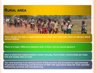 RURAL AREA
There always has been a plight between the urban and rural India when we discuss about
various factors.
There is a major difference between both of them and we cannot ignore it.
Here is where the implementation comes into play. Rural Indian communities are close
knit and mostly deal on trust.
The rural economy is an serious sector of the environs and accounts for approximately
70 percent of contracting and 50 percent of GDP with agriculture body the main operator
followed by services and manufacturing.
 