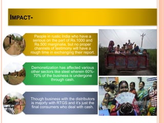 IMPACT-
People in rustic India who have a
serious on the part of Rs.1000 and
Rs.500 marginalia, but no proper
channels of testimony will have a
rough time in exchanging their report.
Demonetization has affected various
other sectors like steel wherein 60%-
70% of the business is undergone
through cash.
Though business with the distributors
is majorly with RTGS and it’s just the
final consumers who deal with cash.
 
