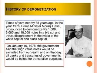 HISTORY OF DEMONETIZATION
Times of yore nearby 38 years ago, in the
year 1978, Prime Minister Morarji Desai,
pronounced to demonetize Rs 1,000,
5,000 and 10,000 notes in a bid cut and
thrust disagreement in the midst of the
white capital and black capital .
On January 16, 1978, the government
said that high value notes would be
excluded from our realm and on that day
all banks and treasuries of governments
would be bolted for transaction purposes.
 