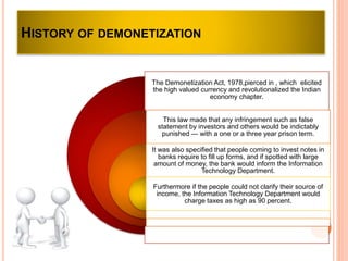 The Demonetization Act, 1978,pierced in , which elicited
the high valued currency and revolutionalized the Indian
economy chapter.
This law made that any infringement such as false
statement by investors and others would be indictably
punished — with a one or a three year prison term.
It was also specified that people coming to invest notes in
banks require to fill up forms, and if spotted with large
amount of money, the bank would inform the Information
Technology Department.
Furthermore if the people could not clarify their source of
income, the Information Technology Department would
charge taxes as high as 90 percent.
HISTORY OF DEMONETIZATION
 
