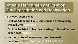 It’s always been is way: Look at Adam and Eve …seduced and destroyed by the Evil One.  Genesis 3 Oh how he tried to lead Jesus astray in the wilderness experience.  Luke 4 He has captured every one of us. We need deliverance too!  Colossians 1:13, I Peter 5:8 Satan’s Henchmen are Bent on Our Degradation and Destruction 