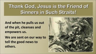And when he pulls us out of the pit, cleanses and empowers us.  We are sent on our way to tell the good news to others. Thank God, Jesus is the Friend of Sinners in Such Straits! 