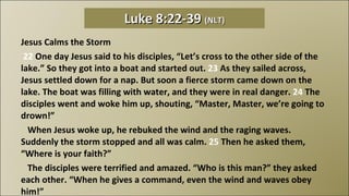 Jesus Calms the Storm   22  One day Jesus said to his disciples, “Let’s cross to the other side of the lake.” So they got into a boat and started out.  23  As they sailed across, Jesus settled down for a nap. But soon a fierce storm came down on the lake. The boat was filling with water, and they were in real danger.  24  The disciples went and woke him up, shouting, “Master, Master, we’re going to drown!”     When Jesus woke up, he rebuked the wind and the raging waves. Suddenly the storm stopped and all was calm.  25  Then he asked them, “Where is your faith?”     The disciples were terrified and amazed. “Who is this man?” they asked each other. “When he gives a command, even the wind and waves obey him!” Luke 8:22-39  (NLT) 