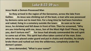 Jesus Heals a Demon-Possessed Man   26  So they arrived in the region of the Gerasenes, across the lake from Galilee.  27  As Jesus was climbing out of the boat, a man who was possessed by demons came out to meet him. For a long time he had been homeless and naked, living in a cemetery outside the town.  28  As soon as he saw Jesus, he shrieked and fell down in front of him. Then he screamed, “Why are you interfering with me, Jesus, Son of the Most High God? Please, I beg you, don’t torture me!”  29  For Jesus had already commanded the evil spirit to come out of him. This spirit had often taken control of the man. Even when he was placed under guard and put in chains and shackles, he simply broke them and rushed out into the wilderness, completely under the demon’s power.   30  Jesus demanded, “What is your name?” Luke 8:22-39  (NLT) 