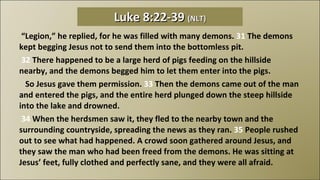  “ Legion,” he replied, for he was filled with many demons.  31  The demons kept begging Jesus not to send them into the bottomless pit.   32  There happened to be a large herd of pigs feeding on the hillside nearby, and the demons begged him to let them enter into the pigs.     So Jesus gave them permission.  33  Then the demons came out of the man and entered the pigs, and the entire herd plunged down the steep hillside into the lake and drowned.   34  When the herdsmen saw it, they fled to the nearby town and the surrounding countryside, spreading the news as they ran.  35  People rushed out to see what had happened. A crowd soon gathered around Jesus, and they saw the man who had been freed from the demons. He was sitting at Jesus’ feet, fully clothed and perfectly sane, and they were all afraid.  Luke 8:22-39  (NLT) 