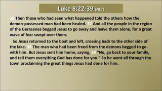 36  Then those who had seen what happened told the others how the demon-possessed man had been healed.  37  And all the people in the region of the Gerasenes begged Jesus to go away and leave them alone, for a great wave of fear swept over them.     So Jesus returned to the boat and left, crossing back to the other side of the lake.  38  The man who had been freed from the demons begged to go with him. But Jesus sent him home, saying,  39  “No, go back to your family, and tell them everything God has done for you.” So he went all through the town proclaiming the great things Jesus had done for him. Luke 8:22-39  (NLT) 