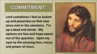 COMMITMENT: Lord sometimes I feel as locked up and powerless as that man Jesus met in the cemetery.  I’m up a dead end street.  My options are few and hope seems out of the question.  Open my eyes to the amazing love, mercy and power of Jesus. 