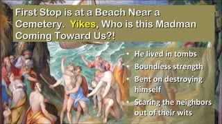 He lived in tombs Boundless strength Bent on destroying himself Scaring the neighbors out of their wits First Stop is at a Beach Near a Cemetery.  Yikes , Who is this Madman Coming Toward Us?! 