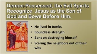 He lived in tombs Boundless strength Bent on destroying himself Scaring the neighbors out of their wits Demon-Possessed, the Evil Spirits Recognize  Jesus as the Son of God and Bows Before Him. 