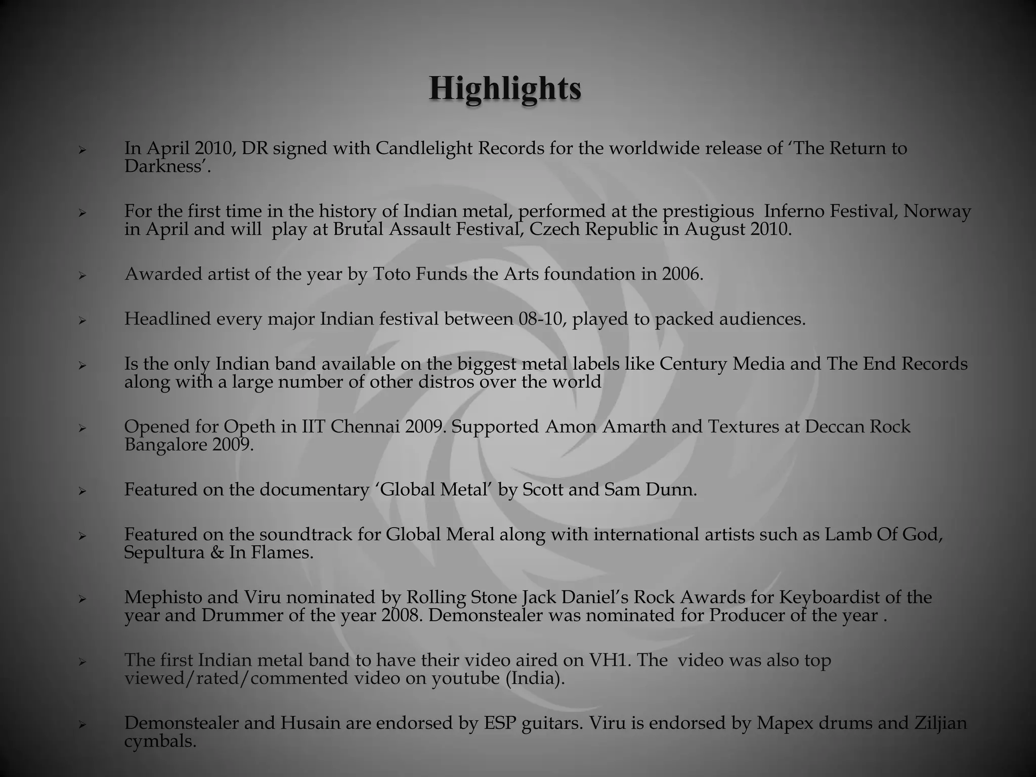 Highlights
   In April 2010, DR signed with Candlelight Records for the worldwide release of ‘The Return to
    Darkness’.

   For the first time in the history of Indian metal, performed at the prestigious Inferno Festival, Norway
    in April and will play at Brutal Assault Festival, Czech Republic in August 2010.

   Awarded artist of the year by Toto Funds the Arts foundation in 2006.

   Headlined every major Indian festival between 08-10, played to packed audiences.

   Is the only Indian band available on the biggest metal labels like Century Media and The End Records
    along with a large number of other distros over the world

   Opened for Opeth in IIT Chennai 2009. Supported Amon Amarth and Textures at Deccan Rock
    Bangalore 2009.

   Featured on the documentary ‘Global Metal’ by Scott and Sam Dunn.

   Featured on the soundtrack for Global Meral along with international artists such as Lamb Of God,
    Sepultura & In Flames.

   Mephisto and Viru nominated by Rolling Stone Jack Daniel’s Rock Awards for Keyboardist of the
    year and Drummer of the year 2008. Demonstealer was nominated for Producer of the year .

   The first Indian metal band to have their video aired on VH1. The video was also top
    viewed/rated/commented video on youtube (India).

   Demonstealer and Husain are endorsed by ESP guitars. Viru is endorsed by Mapex drums and Ziljian
    cymbals.
 