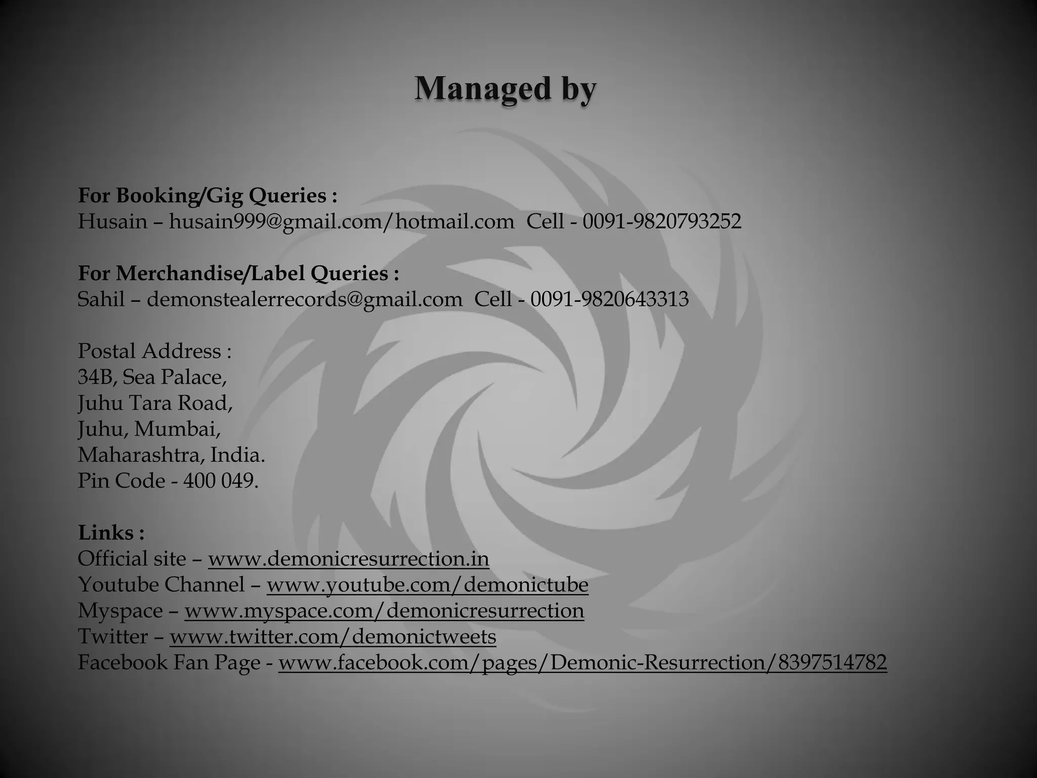 Managed by

For Booking/Gig Queries :
Husain – husain999@gmail.com/hotmail.com Cell - 0091-9820793252

For Merchandise/Label Queries :
Sahil – demonstealerrecords@gmail.com Cell - 0091-9820643313

Postal Address :
34B, Sea Palace,
Juhu Tara Road,
Juhu, Mumbai,
Maharashtra, India.
Pin Code - 400 049.

Links :
Official site – www.demonicresurrection.in
Youtube Channel – www.youtube.com/demonictube
Myspace – www.myspace.com/demonicresurrection
Twitter – www.twitter.com/demonictweets
Facebook Fan Page - www.facebook.com/pages/Demonic-Resurrection/8397514782
 