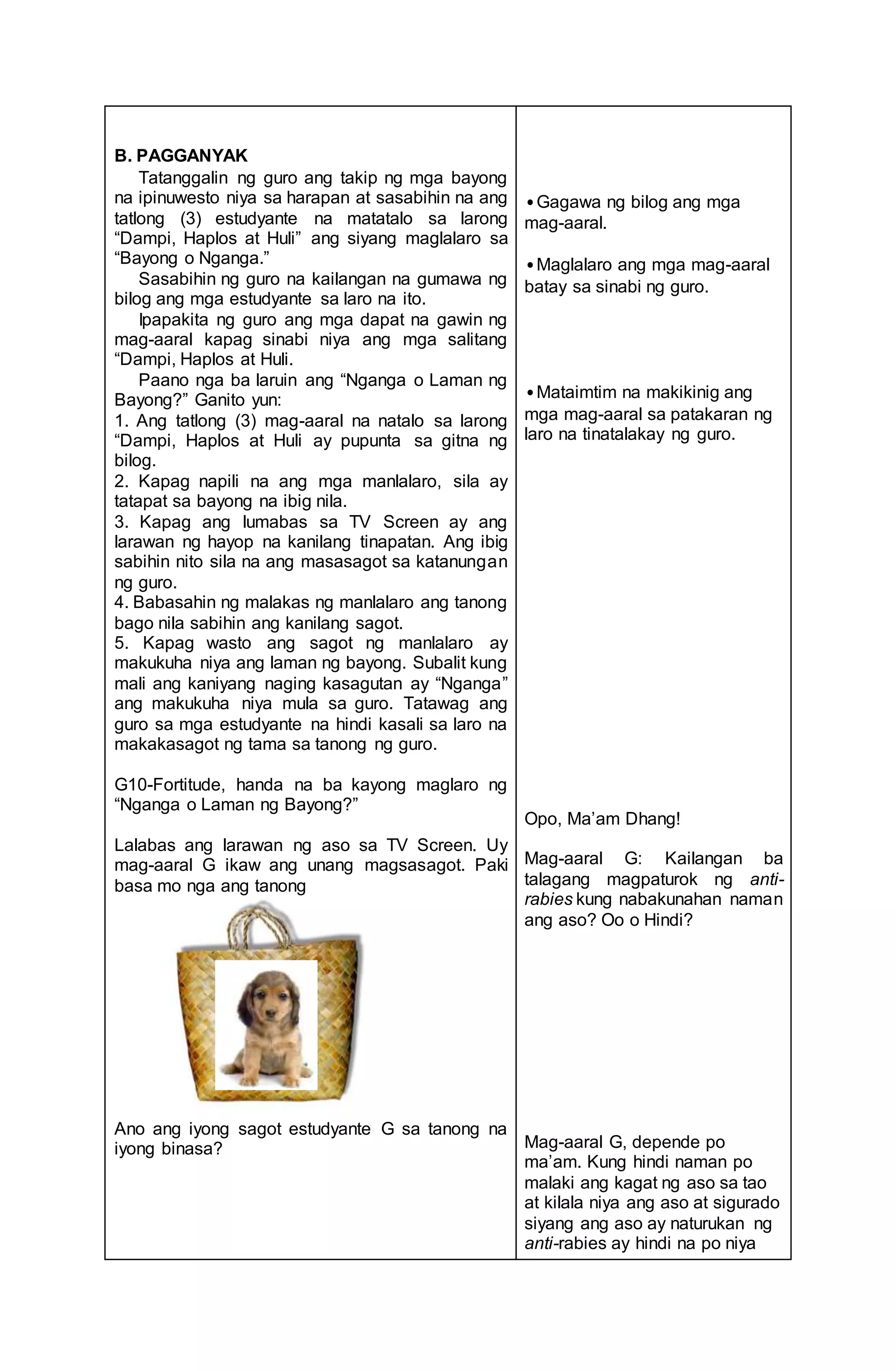 B. PAGGANYAK
Tatanggalin ng guro ang takip ng mga bayong
na ipinuwesto niya sa harapan at sasabihin na ang
tatlong (3) estudyante na matatalo sa larong
“Dampi, Haplos at Huli” ang siyang maglalaro sa
“Bayong o Nganga.”
Sasabihin ng guro na kailangan na gumawa ng
bilog ang mga estudyante sa laro na ito.
Ipapakita ng guro ang mga dapat na gawin ng
mag-aaral kapag sinabi niya ang mga salitang
“Dampi, Haplos at Huli.
Paano nga ba laruin ang “Nganga o Laman ng
Bayong?” Ganito yun:
1. Ang tatlong (3) mag-aaral na natalo sa larong
“Dampi, Haplos at Huli ay pupunta sa gitna ng
bilog.
2. Kapag napili na ang mga manlalaro, sila ay
tatapat sa bayong na ibig nila.
3. Kapag ang lumabas sa TV Screen ay ang
larawan ng hayop na kanilang tinapatan. Ang ibig
sabihin nito sila na ang masasagot sa katanungan
ng guro.
4. Babasahin ng malakas ng manlalaro ang tanong
bago nila sabihin ang kanilang sagot.
5. Kapag wasto ang sagot ng manlalaro ay
makukuha niya ang laman ng bayong. Subalit kung
mali ang kaniyang naging kasagutan ay “Nganga”
ang makukuha niya mula sa guro. Tatawag ang
guro sa mga estudyante na hindi kasali sa laro na
makakasagot ng tama sa tanong ng guro.
G10-Fortitude, handa na ba kayong maglaro ng
“Nganga o Laman ng Bayong?”
Lalabas ang larawan ng aso sa TV Screen. Uy
mag-aaral G ikaw ang unang magsasagot. Paki
basa mo nga ang tanong
Ano ang iyong sagot estudyante G sa tanong na
iyong binasa?
•Gagawa ng bilog ang mga
mag-aaral.
•Maglalaro ang mga mag-aaral
batay sa sinabi ng guro.
•Mataimtim na makikinig ang
mga mag-aaral sa patakaran ng
laro na tinatalakay ng guro.
Opo, Ma’am Dhang!
Mag-aaral G: Kailangan ba
talagang magpaturok ng anti-
rabies kung nabakunahan naman
ang aso? Oo o Hindi?
Mag-aaral G, depende po
ma’am. Kung hindi naman po
malaki ang kagat ng aso sa tao
at kilala niya ang aso at sigurado
siyang ang aso ay naturukan ng
anti-rabies ay hindi na po niya
 