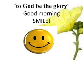 “to God be the glory”
Good morning
SMILE!
 