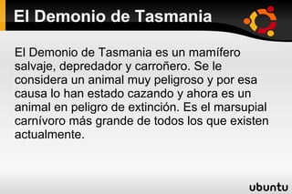 El Demonio de Tasmania
El Demonio de Tasmania es un mamífero
salvaje, depredador y carroñero. Se le
considera un animal muy peligroso y por esa
causa lo han estado cazando y ahora es un
animal en peligro de extinción. Es el marsupial
carnívoro más grande de todos los que existen
actualmente.

 