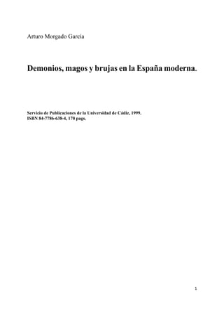 1
Arturo Morgado García
Demonios, magos y brujas en la España moderna.
Servicio de Publicaciones de la Universidad de Cádiz, 1999.
ISBN 84-7786-638-4, 170 pags.
 
