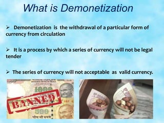 What is Demonetization
 Demonetization is the withdrawal of a particular form of
currency from circulation
 It is a process by which a series of currency will not be legal
tender
 The series of currency will not acceptable as valid currency.
 