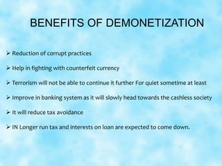 BENEFITS OF DEMONETIZATION
 Reduction of corrupt practices
 Help in fighting with counterfeit currency
 Terrorism will not be able to continue it further For quiet sometime at least
 Improve in banking system as it will slowly head towards the cashless society
 It will reduce tax avoidance
 IN Longer run tax and interests on loan are expected to come down.
 