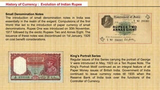 Small Denomination Notes
The introduction of small denomination notes in India was
essentially in the realm of the exigent. Compulsions of the first
World War led to the introduction of paper currency of small
denominations. Rupee One was introduced on 30th November,
1917 followed by the exotic Rupees Two and Annas Eight. The
issuance of these notes was discontinued on 1st January, 1926
on cost benefit considerations.
King's Portrait Series
Regular issues of this Series carrying the portrait of George
V were introduced in May, 1923 on a Ten Rupee Note. The
King's Portrait Motif continued as an integral feature of all
Paper Money issues of British India. Government of India
continued to issue currency notes till 1935 when the
Reserve Bank of India took over the functions of the
Controller of Currency.
History of Currency : Evolution of Indian Rupee
 