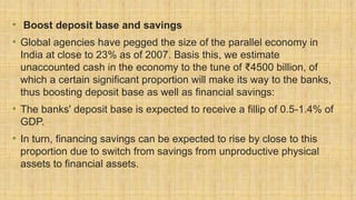 • Boost deposit base and savings
• Global agencies have pegged the size of the parallel economy in
India at close to 23% as of 2007. Basis this, we estimate
unaccounted cash in the economy to the tune of ₹4500 billion, of
which a certain significant proportion will make its way to the banks,
thus boosting deposit base as well as financial savings:
• The banks' deposit base is expected to receive a fillip of 0.5-1.4% of
GDP.
• In turn, financing savings can be expected to rise by close to this
proportion due to switch from savings from unproductive physical
assets to financial assets.
 