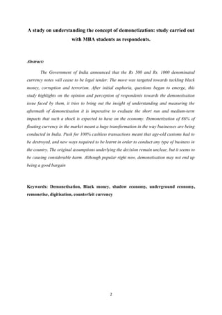 A study on understanding the concept of demonetization: study carried out
with MBA students as respondents.
Abstract:
The Government of India announced that the Rs 500 and Rs. 1000 denominated
currency notes will cease to be legal tender. The move was targeted towards tackling black
money, corruption and terrorism. After initial euphoria, questions began to emerge, this
study highlights on the opinion and perception of respondents towards the demonetisation
issue faced by them, it tries to bring out the insight of understanding and measuring the
aftermath of demonetisation it is imperative to evaluate the short run and medium-term
impacts that such a shock is expected to have on the economy. Demonetization of 86% of
floating currency in the market meant a huge transformation in the way businesses are being
conducted in India. Push for 100% cashless transactions meant that age-old customs had to
be destroyed, and new ways required to be learnt in order to conduct any type of business in
the country. The original assumptions underlying the decision remain unclear, but it seems to
be causing considerable harm. Although popular right now, demonetisation may not end up
being a good bargain
Keywords: Demonetisation, Black money, shadow economy, underground economy,
remonetise, digitisation, counterfeit currency
2
 