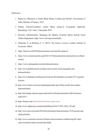References
1. Report on “Measures to Tackle Black Money in India and Abroad”, Government of
India, Ministry of Finance, 2012
2. Pandey Yamini,Corruption creates Black money-A Conceptual Approach,
Remarking, Vol1. Issue 7, December 2014
3. Revenue Administration: Managing the Shadow Economy Barrie Russell Fiscal
Affairs Department, https://www.imf.org/external/pubs
4. Schneider, F., & Williams, C. C. (2013). The shadow economy. London: Institute of
Economic Affairs.
5. https://thewire.in/84328/demonetisation-costs-benefits-analysis/
6. https://www.countercurrents.org/2016/11/19/demonetization-and-narrative-on-black-
money/
7. https://www.sabrangindia.in/article/demonetization
8. http://www.globalresearch.ca/indias-caste-system-social-inequality-and-
demonetization
9. http://www.thehindu.com/business/Economy/World-Bank-cuts-India-FY17-growth-
forecast
10. http://www.forbes.com/sites/wadeshepard/after-day-50-the-results-from-indias-
demonetization-
11. http://knowledge.wharton.upenn.edu/article/will-demonetization-affect-business-
india-2017/
12. http://fortune.com/ India-demonetization-rupee-notes/
13. http://www.nipfp.org.in/media/medialibrary/2016/11/WP_2016_182.pdf
14. http://www.epw.in/journal/2016/48/commentary/demonetisation-1978-present-and-
aftermath.html
15. http://www.economist.com/news/finance-and-economics-withdrawing-86-value-
cash-circulation-india-was-bad-idea-badly
20
 