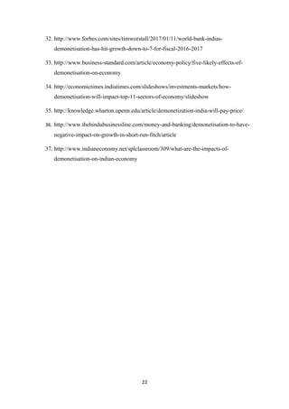 32. http://www.forbes.com/sites/timworstall/2017/01/11/world-bank-indias-
demonetisation-has-hit-growth-down-to-7-for-fiscal-2016-2017
33. http://www.business-standard.com/article/economy-policy/five-likely-effects-of-
demonetisation-on-economy
34. http://economictimes.indiatimes.com/slideshows/investments-markets/how-
demonetisation-will-impact-top-11-sectors-of-economy/slideshow
35. http://knowledge.wharton.upenn.edu/article/demonetization-india-will-pay-price/
36. http://www.thehindubusinessline.com/money-and-banking/demonetisation-to-have-
negative-impact-on-growth-in-short-run-fitch/article
37. http://www.indianeconomy.net/splclassroom/309/what-are-the-impacts-of-
demonetisation-on-indian-economy
22
 