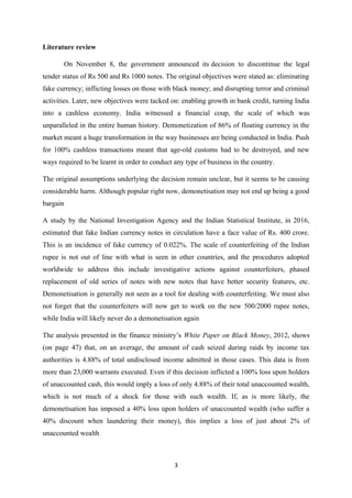 Literature review
On November 8, the government announced its decision to discontinue the legal
tender status of Rs 500 and Rs 1000 notes. The original objectives were stated as: eliminating
fake currency; inflicting losses on those with black money; and disrupting terror and criminal
activities. Later, new objectives were tacked on: enabling growth in bank credit, turning India
into a cashless economy. India witnessed a financial coup, the scale of which was
unparalleled in the entire human history. Demonetization of 86% of floating currency in the
market meant a huge transformation in the way businesses are being conducted in India. Push
for 100% cashless transactions meant that age-old customs had to be destroyed, and new
ways required to be learnt in order to conduct any type of business in the country.
The original assumptions underlying the decision remain unclear, but it seems to be causing
considerable harm. Although popular right now, demonetisation may not end up being a good
bargain
A study by the National Investigation Agency and the Indian Statistical Institute, in 2016,
estimated that fake Indian currency notes in circulation have a face value of Rs. 400 crore.
This is an incidence of fake currency of 0.022%. The scale of counterfeiting of the Indian
rupee is not out of line with what is seen in other countries, and the procedures adopted
worldwide to address this include investigative actions against counterfeiters, phased
replacement of old series of notes with new notes that have better security features, etc.
Demonetisation is generally not seen as a tool for dealing with counterfeiting. We must also
not forget that the counterfeiters will now get to work on the new 500/2000 rupee notes,
while India will likely never do a demonetisation again
The analysis presented in the finance ministry’s White Paper on Black Money, 2012, shows
(on page 47) that, on an average, the amount of cash seized during raids by income tax
authorities is 4.88% of total undisclosed income admitted in those cases. This data is from
more than 23,000 warrants executed. Even if this decision inflicted a 100% loss upon holders
of unaccounted cash, this would imply a loss of only 4.88% of their total unaccounted wealth,
which is not much of a shock for those with such wealth. If, as is more likely, the
demonetisation has imposed a 40% loss upon holders of unaccounted wealth (who suffer a
40% discount when laundering their money), this implies a loss of just about 2% of
unaccounted wealth
3
 