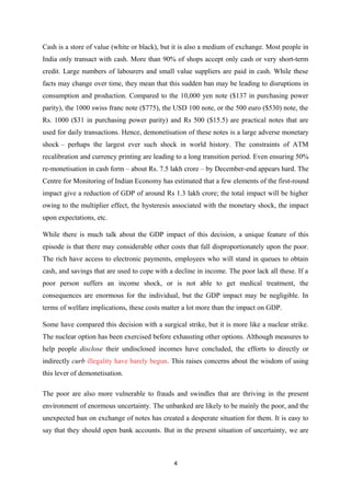 Cash is a store of value (white or black), but it is also a medium of exchange. Most people in
India only transact with cash. More than 90% of shops accept only cash or very short-term
credit. Large numbers of labourers and small value suppliers are paid in cash. While these
facts may change over time, they mean that this sudden ban may be leading to disruptions in
consumption and production. Compared to the 10,000 yen note ($137 in purchasing power
parity), the 1000 swiss franc note ($775), the USD 100 note, or the 500 euro ($530) note, the
Rs. 1000 ($31 in purchasing power parity) and Rs 500 ($15.5) are practical notes that are
used for daily transactions. Hence, demonetisation of these notes is a large adverse monetary
shock – perhaps the largest ever such shock in world history. The constraints of ATM
recalibration and currency printing are leading to a long transition period. Even ensuring 50%
re-monetisation in cash form – about Rs. 7.5 lakh crore – by December-end appears hard. The
Centre for Monitoring of Indian Economy has estimated that a few elements of the first-round
impact give a reduction of GDP of around Rs 1.3 lakh crore; the total impact will be higher
owing to the multiplier effect, the hysteresis associated with the monetary shock, the impact
upon expectations, etc.
While there is much talk about the GDP impact of this decision, a unique feature of this
episode is that there may considerable other costs that fall disproportionately upon the poor.
The rich have access to electronic payments, employees who will stand in queues to obtain
cash, and savings that are used to cope with a decline in income. The poor lack all these. If a
poor person suffers an income shock, or is not able to get medical treatment, the
consequences are enormous for the individual, but the GDP impact may be negligible. In
terms of welfare implications, these costs matter a lot more than the impact on GDP.
Some have compared this decision with a surgical strike, but it is more like a nuclear strike.
The nuclear option has been exercised before exhausting other options. Although measures to
help people disclose their undisclosed incomes have concluded, the efforts to directly or
indirectly curb illegality have barely begun. This raises concerns about the wisdom of using
this lever of demonetisation.
The poor are also more vulnerable to frauds and swindles that are thriving in the present
environment of enormous uncertainty. The unbanked are likely to be mainly the poor, and the
unexpected ban on exchange of notes has created a desperate situation for them. It is easy to
say that they should open bank accounts. But in the present situation of uncertainty, we are
4
 
