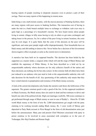 hearing reports of people resorting to desperate measures even to protect a part of their
savings. There are many reports of this happening in remote areas.
India being a vast, multi-terrain country, with the uneven presence of banking facilities, there
are many regions with poor access to banking facilities. The transaction cost of having to
make the trek to a bank branch multiple times to exchange or withdraw cash even once is
quite high as a percentage of a household’s income. We have heard stories about people
living in remote villages in hilly areas having to rely on others to get notes exchanged, and
taking losses in the process. So, for a subset of the poor living in remote locations, the costs
may be even larger. It is quite likely that the costs of this decision on the poor will be
significant, and some poor people might suffer disproportionately. Poor households have no
black money and did nothing to deserve this. Never before has a decision of the Government
shown negative effect on people so early as the current move to demonetize.
A narrative has been built on its supposed benefits. The decision has been hailed by the
supporters as a master stroke, a surgical strike which will end the reign of Black Money and
establish the supremacy of White Money. It has been described as a bold act by an
unquestionable authority whose decisions are for only collective benefit of the nation and
these decisions can nothing else be but only correct. In this extreme faith all others have been
just reduced to an audience who just need to look at the unquestionable authority who will
take decisions for the benefit of all. Any questioning of this authority only means that they
have vested interests in perpetuation and existence of the Black money economy.
A look at the current developments only breaks the narrative and shows the hollowness of the
argument. The greater common good is only a good of the few. In this supposed crackdown
on Black Economy, the Black money does not reach its dead end but continues to thrive and
benefit one side of the political divide. High cost marriages worth Rs. 500 crores continues to
get performed through usage of Black money as seen in case of Reddy’s. About Rs. 92 lakh
worth Black money in the form of new Rs. 2,000 denominations get caught with the party
claiming to be working towards ending Black money, Rs. 3 crore worth of Money gets
deposited to Party Bank account in West Bengal in the form of old denomination notes just
before the announcement. Many past and present Chief Ministers associated with party in
power continue to be involved in cases associated with corruption as in the case of
Yedurappa, Shiv Raj Chauhan and Raman Singh.
5
 