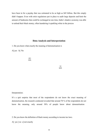have been in for a payday that was estimated to be as high as $45 billion. But this simply
didn’t happen. Even with strict regulations put in place to audit large deposits and limit the
amount of banknotes that could be exchanged at one time, India’s shadow economy was able
to unload their black money, often laundering it sparkling white in the process
Data Analysis and Interpretation
1. Do you know what exactly the meaning of demonetisation is
A] yes b] No
no
66%
yes
34%
Interpretation:
It’s a quit surprise that most of the respondents do not know the exact meaning of
demonetisation, the research conducted revealed that around 70 % of the respondents do not
know the meaning, only around 30% of people know about demonetisation
2. Do you know the definition of black money according to income tax laws
A] yes ] no c] not exactly
8
 