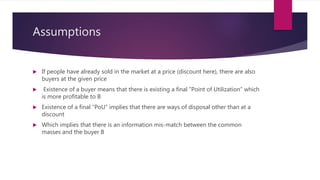 Assumptions
 If people have already sold in the market at a price (discount here), there are also
buyers at the given price
 Existence of a buyer means that there is existing a final “Point of Utilization” which
is more profitable to B
 Existence of a final “PoU” implies that there are ways of disposal other than at a
discount
 Which implies that there is an information mis-match between the common
masses and the buyer B
 