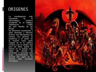 ORIGENES
La     manifestación      más
importante        de         la
demonología          cristiana
occidental es el Malleus
maleficarum            (1486)
del latín Martillo de las
Brujas,                     de
los dominicos inquisidores J
akob Sprenger y Heinrich
Kramer, que demuestran de
manera (sui géneris) la
existencia y el poder de
la brujería como parte
integral de la fe católica
romana y de un peligro real
para los fieles, aparte de
ofrecer en su tratado toda
clase    de     formas      de
reconocer y procesar una
bruja, convirtiéndose así
durante tres siglos en el
manual      para    procesos
de brujería.
 