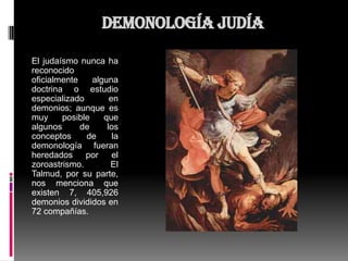 Demonología judía

El judaísmo nunca ha
reconocido
oficialmente    alguna
doctrina o estudio
especializado        en
demonios; aunque es
muy     posible    que
algunos      de     los
conceptos     de      la
demonología fueran
heredados     por     el
zoroastrismo.        El
Talmud, por su parte,
nos menciona que
existen 7, 405,926
demonios divididos en
72 compañías.
 