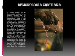 Demonología cristiana
se puede afirmar que la
demonología cristiana es un
estudio complejo de los
demonios tomados de la
demonología judía y del
Antiguo Testamento; de esta
manera,      el    cristianismo
reconoce en los demonios a
los ángeles caídos , y, por
tanto, la demonología es
una rama de la angelología,
es     decir,     el     estudio
sistemático de los ángeles. *
Demonología islámica: para
el Islam, Iblis (Satanás en el
cristianismo) no era en
principio un ángel, sino un
Jin (un ser creado a partir
del fuego) que, al igual que
los humanos, fue dotado de
libre albedrío; por lo tanto no
se consideraba totalmente
bueno o malo. Sin embargo,
al rehusarse a arrodillarse
ante Dios fue maldecido.
 