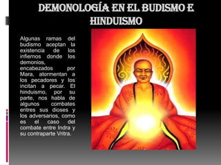 Demonología en el Budismo e
               Hinduismo
Algunas ramas del
budismo aceptan la
existencia   de     los
infiernos donde los
demonios,
encabezados         por
Mara, atormentan a
los pecadores y los
incitan a pecar. El
hinduismo, por su
parte, nos habla de
algunos     combates
entres sus dioses y
los adversarios, como
es     el  caso     del
combate entre Indra y
su contraparte Vritra.
 