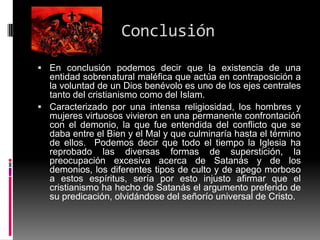 Conclusión
 En conclusión podemos decir que la existencia de una
  entidad sobrenatural maléfica que actúa en contraposición a
  la voluntad de un Dios benévolo es uno de los ejes centrales
  tanto del cristianismo como del Islam.
 Caracterizado por una intensa religiosidad, los hombres y
  mujeres virtuosos vivieron en una permanente confrontación
  con el demonio, la que fue entendida del conflicto que se
  daba entre el Bien y el Mal y que culminaría hasta el término
  de ellos. Podemos decir que todo el tiempo la Iglesia ha
  reprobado las diversas formas de superstición, la
  preocupación excesiva acerca de Satanás y de los
  demonios, los diferentes tipos de culto y de apego morboso
  a estos espíritus, sería por esto injusto afirmar que el
  cristianismo ha hecho de Satanás el argumento preferido de
  su predicación, olvidándose del señorío universal de Cristo.
 